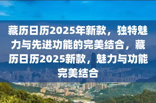 藏历日历2025年新款，独特魅力与先进功能的完美结合，藏历日历2025新款，魅力与功能完美结合