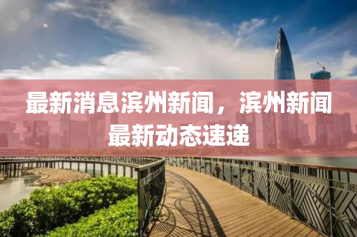 最新消息滨州新闻，滨州新闻最新动态速递