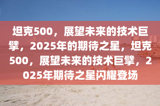 坦克500，展望未来的技术巨擘，2025年的期待之星，坦克500，展望未来的技术巨擘，2025年期待之星闪耀登场