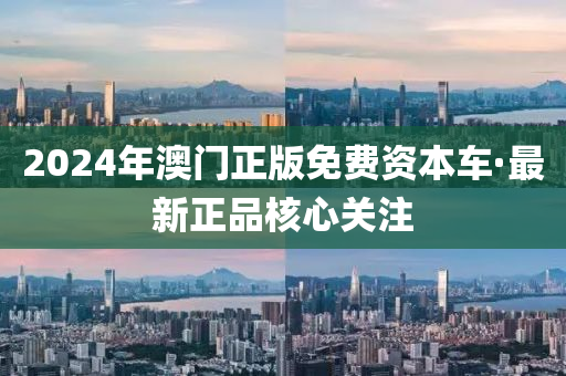 2024年澳门正版免费资本车·最新正品核心关注