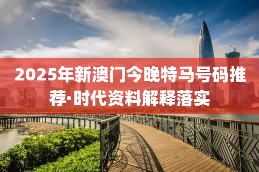2025年新澳门今晚特马号码推荐·时代资料解释落实