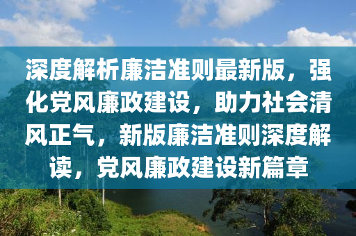 深度解析廉洁准则最新版，强化党风廉政建设，助力社会清风正气，新版廉洁准则深度解读，党风廉政建设新篇章