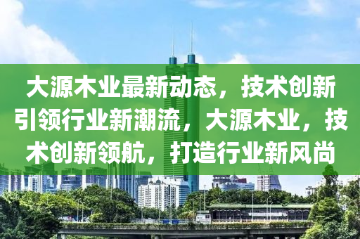 大源木业最新动态，技术创新引领行业新潮流，大源木业，技术创新领航，打造行业新风尚