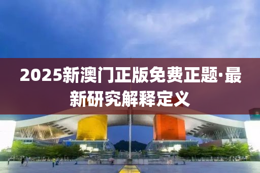 2025新澳门正版免费正题·最新研究解释定义