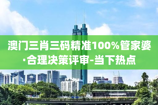 澳门三肖三码精准100%管家婆·合理决策评审-当下热点