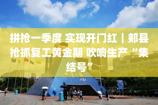 拼抢一季度 实现开门红｜郏县抢抓复工黄金期 吹响生产“集结号”
