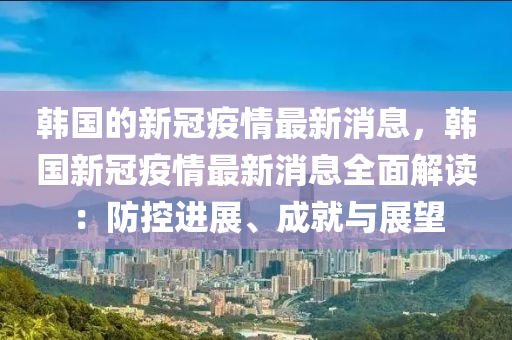韩国的新冠疫情最新消息，韩国新冠疫情最新消息全面解读：防控进展、成就与展望