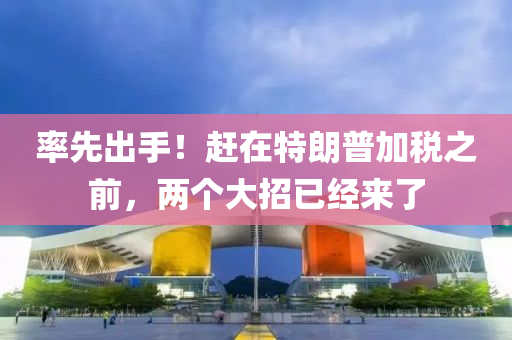 率先出手！赶在特朗普加税之前，两个大招已经来了