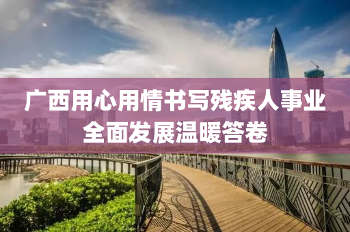 广西用心用情书写残疾人事业全面发展温暖答卷