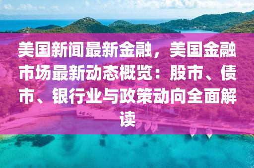 美国新闻最新金融，美国金融市场最新动态概览：股市、债市、银行业与政策动向全面解读