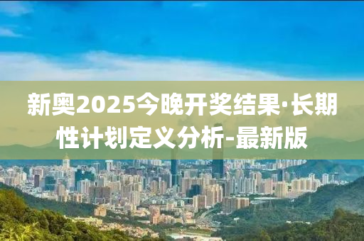 新奥2025今晚开奖结果·长期性计划定义分析-最新版