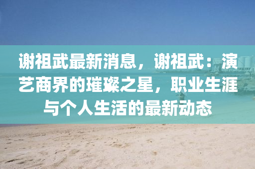 谢祖武最新消息，谢祖武：演艺商界的璀璨之星，职业生涯与个人生活的最新动态