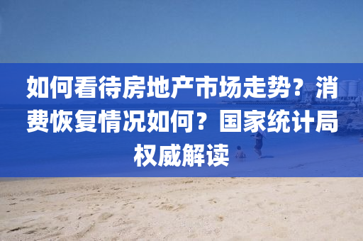 如何看待房地产市场走势？消费恢复情况如何？国家统计局权威解读