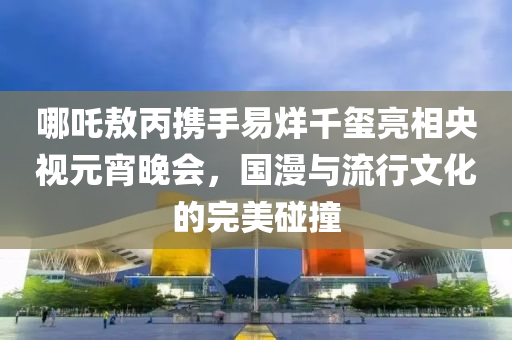哪吒敖丙携手易烊千玺亮相央视元宵晚会，国漫与流行文化的完美碰撞