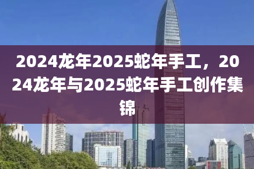 2024龙年2025蛇年手工，2024龙年与2025蛇年手工创作集锦