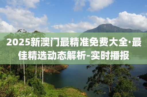 2025新澳门最精准免费大全·最佳精选动态解析-实时播报