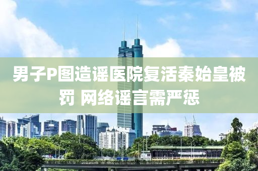男子P图造谣医院复活秦始皇被罚 网络谣言需严惩
