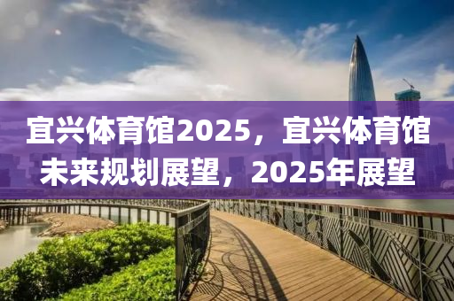 宜兴体育馆2025，宜兴体育馆未来规划展望，2025年展望