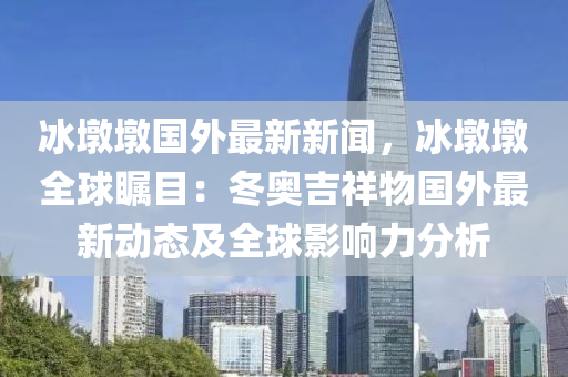 冰墩墩国外最新新闻，冰墩墩全球瞩目：冬奥吉祥物国外最新动态及全球影响力分析