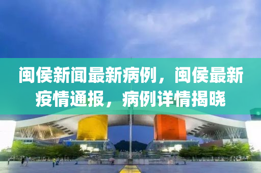 闽侯新闻最新病例，闽侯最新疫情通报，病例详情揭晓