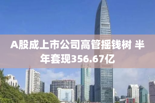 A股成上市公司高管摇钱树 半年套现356.67亿