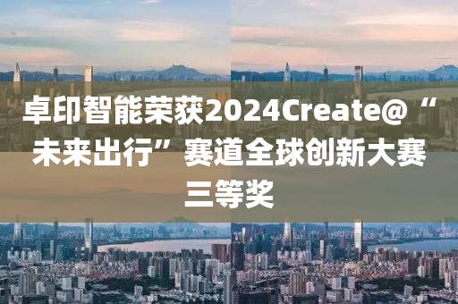 卓印智能荣获2024Create@“未来出行”赛道全球创新大赛三等奖