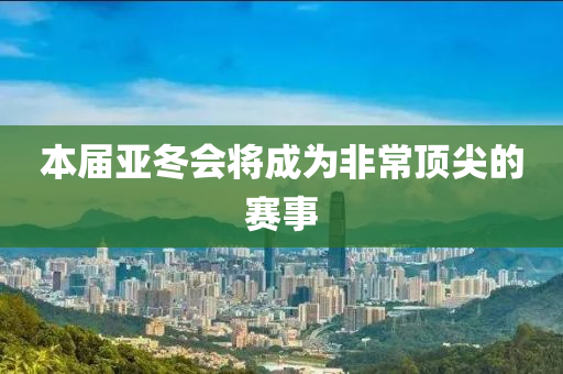 本届亚冬会将成为非常顶尖的赛事