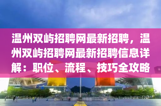 温州双屿招聘网最新招聘，温州双屿招聘网最新招聘信息详解：职位、流程、技巧全攻略