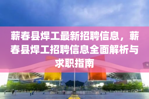 蕲春县焊工最新招聘信息，蕲春县焊工招聘信息全面解析与求职指南