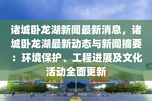 诸城卧龙湖新闻最新消息，诸城卧龙湖最新动态与新闻摘要：环境保护、工程进展及文化活动全面更新