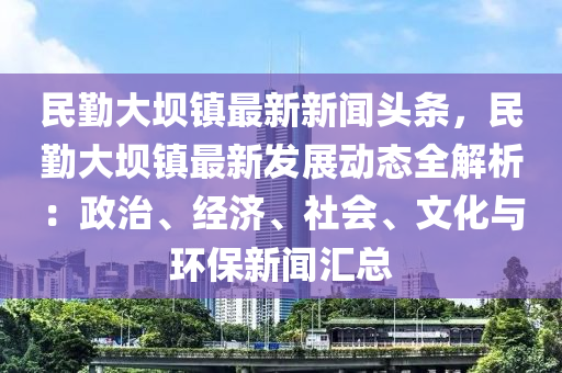 民勤大坝镇最新新闻头条，民勤大坝镇最新发展动态全解析：政治、经济、社会、文化与环保新闻汇总