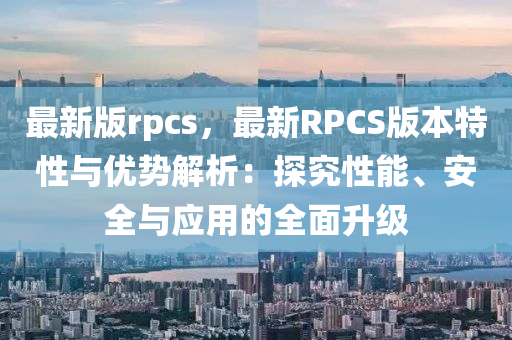 最新版rpcs，最新RPCS版本特性与优势解析：探究性能、安全与应用的全面升级
