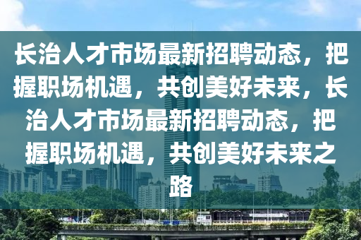长治人才市场最新招聘动态，把握职场机遇，共创美好未来，长治人才市场最新招聘动态，把握职场机遇，共创美好未来之路