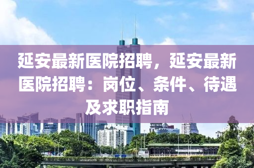 延安最新医院招聘，延安最新医院招聘：岗位、条件、待遇及求职指南