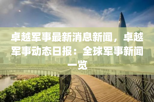 卓越军事最新消息新闻，卓越军事动态日报：全球军事新闻一览