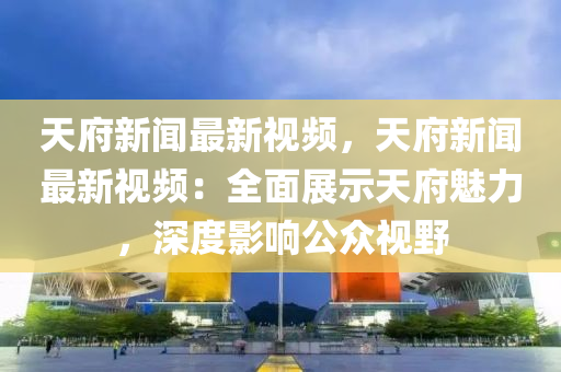天府新闻最新视频，天府新闻最新视频：全面展示天府魅力，深度影响公众视野
