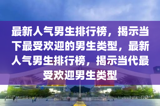 最新人气男生排行榜，揭示当下最受欢迎的男生类型，最新人气男生排行榜，揭示当代最受欢迎男生类型