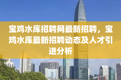 宝鸡水库招聘网最新招聘，宝鸡水库最新招聘动态及人才引进分析
