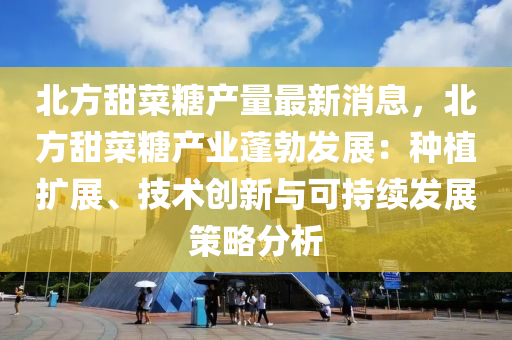 北方甜菜糖产量最新消息，北方甜菜糖产业蓬勃发展：种植扩展、技术创新与可持续发展策略分析