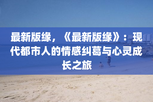 最新版缘，《最新版缘》：现代都市人的情感纠葛与心灵成长之旅