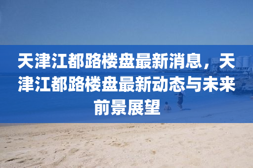 天津江都路楼盘最新消息，天津江都路楼盘最新动态与未来前景展望