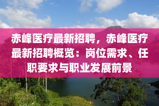 赤峰医疗最新招聘，赤峰医疗最新招聘概览：岗位需求、任职要求与职业发展前景