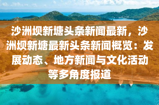 沙洲坝新塘头条新闻最新，沙洲坝新塘最新头条新闻概览：发展动态、地方新闻与文化活动等多角度报道