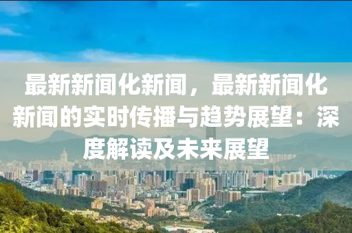 最新新闻化新闻，最新新闻化新闻的实时传播与趋势展望：深度解读及未来展望