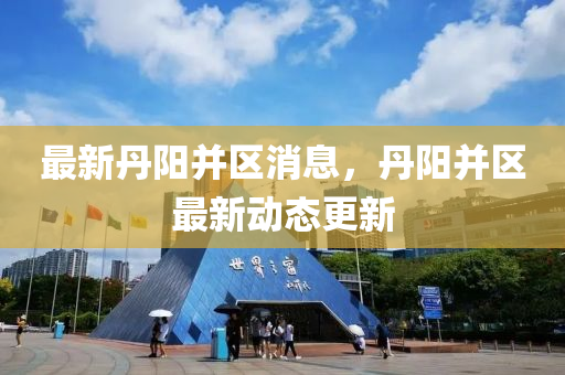 最新丹阳并区消息，丹阳并区最新动态更新