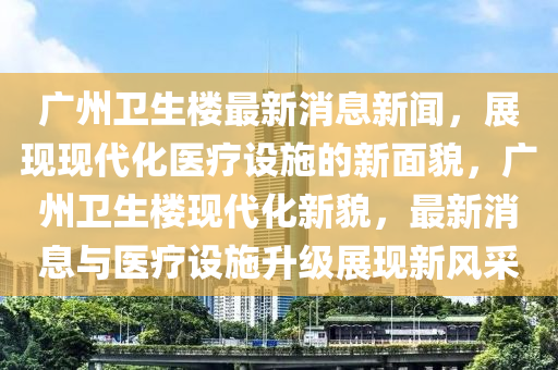 广州卫生楼最新消息新闻，展现现代化医疗设施的新面貌，广州卫生楼现代化新貌，最新消息与医疗设施升级展现新风采