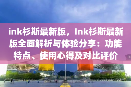 ink杉斯最新版，Ink杉斯最新版全面解析与体验分享：功能特点、使用心得及对比评价