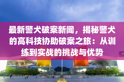 最新警犬破案新闻，揭秘警犬的高科技协助破案之旅：从训练到实战的挑战与优势