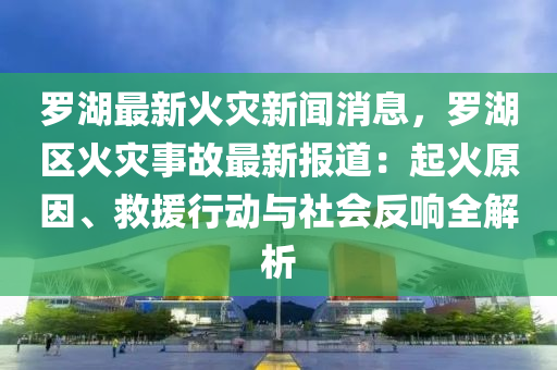 罗湖最新火灾新闻消息，罗湖区火灾事故最新报道：起火原因、救援行动与社会反响全解析
