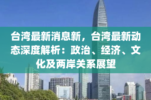 台湾最新消息新，台湾最新动态深度解析：政治、经济、文化及两岸关系展望